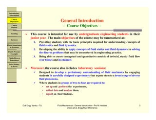 Coll Engg Yanbu - TU Fluid Mechanics I - General Introduction - Prof A Haddad
Crowe et al.-Engg Fluid Mechanics
3
 This course is intended for use by undergraduate engineering students in their
junior year. The main objectives of the course may be summarized as:
1. Providing students with the basic principles required for understanding concepts of
fluid statics and fluid dynamics.
2. Developing the ability to apply concepts of fluid statics and fluid dynamics in solving
the diverse problems that may be encountered in engineering practice.
3. Being able to create conceptual and quantitative models of inviscid, steady fluid flow
over bodies and in channels
 Moreover, the course also includes laboratory sessions:
 Designed to develop a preliminary understanding of fluid mechanics by engaging
students in carefully designed experiments that expose them to a broad range of diverse
fluid phenomena.
 Where students in groups of two to four are required to:
• set up and perform the experiments,
• collect data and analyze them,
• report on their findings.
General Introduction
- Course Objectives -
Course
Objectives
Introductory
Information
Course
Outline
Grading
Lectures
Fluids-Importance
& Presence
Fluids-Presence
Examples
Fluids-Diverse
Procedures
Brief History
& Faces
 