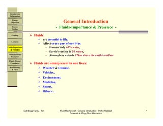 Coll Engg Yanbu - TU Fluid Mechanics I - General Introduction - Prof A Haddad
Crowe et al.-Engg Fluid Mechanics
7
 Fluids:
 are essential to life.
 Affect every part of our lives.
• Human body 65% water,
• Earth’s surface is 2/3 water,
• Atmosphere extends 17km above the earth’s surface.
 Fluids are omnipresent in our lives:
 Weather & Climate,
 Vehicles,
 Environment,
 Medicine,
 Sports,
 Others…
General Introduction
- Fluids-Importance & Presence -
Course
Objectives
Introductory
Information
Course
Outline
Grading
Lectures
Fluids-Importance
& Presence
Fluids-Presence
Examples
Fluids-Diverse
Procedures
Brief History
& Faces
 