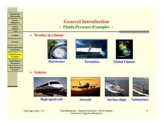 Coll Engg Yanbu - TU Fluid Mechanics I - General Introduction - Prof A Haddad
Crowe et al.-Engg Fluid Mechanics
8
 Weather & Climate
 Vehicles
General Introduction
- Fluids-Presence-Examples -
Hurricanes Tornadoes Global Climate
Aircraft Submarines
High-speed rail Surface ships
Course
Objectives
Introductory
Information
Course
Outline
Grading
Lectures
Fluids-Importance
& Presence
Fluids-Presence
Examples
Fluids-Diverse
Procedures
Brief History
& Faces
 