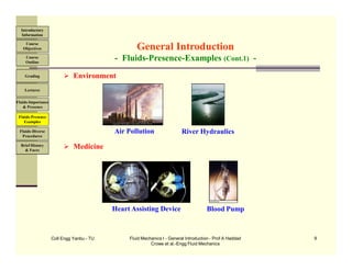 Coll Engg Yanbu - TU Fluid Mechanics I - General Introduction - Prof A Haddad
Crowe et al.-Engg Fluid Mechanics
9
 Environment
 Medicine
General Introduction
- Fluids-Presence-Examples (Cont.1) -
Air Pollution River Hydraulics
Heart Assisting Device Blood Pump
Course
Objectives
Introductory
Information
Course
Outline
Grading
Lectures
Fluids-Importance
& Presence
Fluids-Presence
Examples
Fluids-Diverse
Procedures
Brief History
& Faces
 