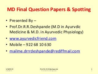 1/8/2019 Prof.Dr.R.R.Deshpande 1
1/8/2019 Prof.Dr.R.R.Deshpande 1
MD Final Question Papers & Spotting
• Presented By –
• Prof.Dr.R.R.Deshpande (M.D in Ayurvdic
Medicine & M.D. in Ayurvedic Physiology)
• www.ayurvedicfriend.com
• Mobile – 922 68 10 630
• mailme.drrrdeshpande@rediffmail.com
 