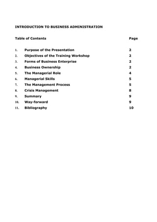 INTRODUCTION TO BUSINESS ADMINISTRATION
Table of Contents Page
1. Purpose of the Presentation 2
2. Objectives of the Training Workshop 2
3. Forms of Business Enterprise 2
4. Business Ownership 2
5. The Managerial Role 4
6. Managerial Skills 5
7. The Management Process 5
8. Crisis Management 8
9. Summary 9
10. Way-forward 9
11. Bibliography 10
 