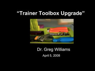 “ Trainer Toolbox Upgrade”   Dr. Greg Williams April 5, 2008   
