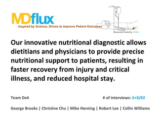 Inspired by Science, Driven to Improve Patient Outcomes
Monitored & Fueled by MDflux

Our innovative nutritional diagnostic allows
dietitians and physicians to provide precise
nutritional support to patients, resulting in
faster recovery from injury and critical
illness, and reduced hospital stay.
 
Team Dx4

# of interviews: 6+8/82

George Brooks | Christine Chu | Mike Horning | Robert Lee | Collin Williams

 