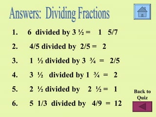 6 divided by 3 ½ = 1 5/7 4/5 divided by 2/5 = 2 1 ½ divided by 3 ¾ = 2/5 3 ½ divided by 1 ¾ = 2 2 ½ divided by 2 ½ = 1 5 1/3 divided by 4/9 = 12 Answers: Dividing Fractions Back to Quiz
