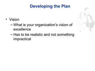 Developing the Plan
• Vision
– What is your organization’s vision of
excellence
– Has to be realistic and not something
im...