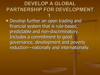 DEVELOP A GLOBAL PARTNERSHIP FOR DEVELOPMENT 1  Develop further an open trading and financial system that is rule-based, predictable and non-discriminatory. Includes a commitment to good governance, development and poverty reduction—nationally and internationally.  