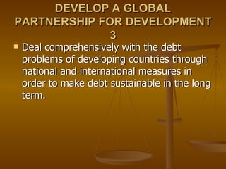DEVELOP A GLOBAL PARTNERSHIP FOR DEVELOPMENT 3 Deal comprehensively with the debt problems of developing countries through national and international measures in order to make debt sustainable in the long term.  