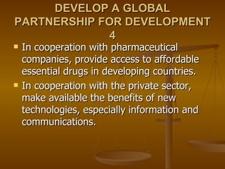 DEVELOP A GLOBAL PARTNERSHIP FOR DEVELOPMENT 4 In cooperation with pharmaceutical companies, provide access to affordable essential drugs in developing countries.  In cooperation with the private sector, make available the benefits of new technologies, especially information and communications.  