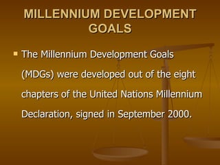 MILLENNIUM DEVELOPMENT GOALS The Millennium Development Goals (MDGs) were developed out of the eight chapters of the United Nations Millennium Declaration, signed in September 2000.  