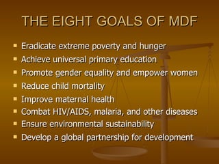 THE EIGHT GOALS OF MDF Eradicate extreme poverty and hunger  Achieve universal primary education  Promote gender equality and empower women  Reduce child mortality  Improve maternal health  Combat HIV/AIDS, malaria, and other diseases  Ensure environmental sustainability  Develop a global partnership for development  