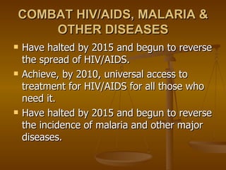 COMBAT HIV/AIDS, MALARIA & OTHER DISEASES Have halted by 2015 and begun to reverse the spread of HIV/AIDS.  Achieve, by 2010, universal access to treatment for HIV/AIDS for all those who need it.  Have halted by 2015 and begun to reverse the incidence of malaria and other major diseases.  