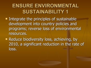 ENSURE ENVIRONMENTAL SUSTAINABILITY 1 Integrate the principles of sustainable development into country policies and programs; reverse loss of environmental resources.  Reduce biodiversity loss, achieving, by 2010, a significant reduction in the rate of loss.  