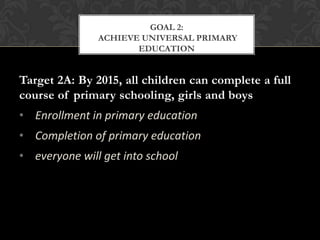 GOAL 2:
               ACHIEVE UNIVERSAL PRIMARY
                      EDUCATION


Target 2A: By 2015, all children can complete a full
course of primary schooling, girls and boys
• Enrollment in primary education
• Completion of primary education
• everyone will get into school
 