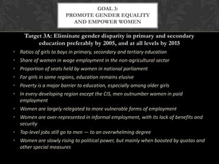 GOAL 3:
                       PROMOTE GENDER EQUALITY
                         AND EMPOWER WOMEN

     Target 3A: Eliminate gender disparity in primary and secondary
          education preferably by 2005, and at all levels by 2015
• Ratios of girls to boys in primary, secondary and tertiary education
• Share of women in wage employment in the non-agricultural sector
• Proportion of seats held by women in national parliament
• For girls in some regions, education remains elusive
• Poverty is a major barrier to education, especially among older girls
• In every developing region except the CIS, men outnumber women in paid
  employment
• Women are largely relegated to more vulnerable forms of employment
• Women are over-represented in informal employment, with its lack of benefits and
  security
• Top-level jobs still go to men — to an overwhelming degree
• Women are slowly rising to political power, but mainly when boosted by quotas and
  other special measures
 