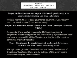 GOAL 8:
                      DEVELOP A GLOBAL PARTNERSHIP
                           FOR DEVELOPMENT


   Target 8A: Develop further an open, rule-based, predictable, non-
              discriminatory trading and financial system
• Includes a commitment to good governance, development, and poverty
  reduction – both nationally and internationally
Target 8B: Address the Special Needs of the Least Developed Countries
                                   (LDCs)
• Includes: tariff and quota free access for LDC exports; enhanced
  programme of debt relief for HIPC and cancellation of official bilateral debt;
  and more generous ODA (Official Development Assistance) for countries
  committed to poverty reduction
     Target 8C: Address the special needs of landlocked developing
               countries and small island developing States
• Through the Programme of Action for the Sustainable Development of
  Small Island Developing States and the outcome of the twenty-second
  special session of the General Assembly
 