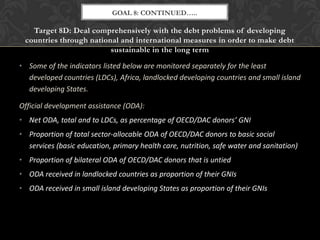 GOAL 8: CONTINUED…..

   Target 8D: Deal comprehensively with the debt problems of developing
 countries through national and international measures in order to make debt
                         sustainable in the long term

• Some of the indicators listed below are monitored separately for the least
  developed countries (LDCs), Africa, landlocked developing countries and small island
  developing States.

Official development assistance (ODA):
• Net ODA, total and to LDCs, as percentage of OECD/DAC donors’ GNI
• Proportion of total sector-allocable ODA of OECD/DAC donors to basic social
  services (basic education, primary health care, nutrition, safe water and sanitation)
• Proportion of bilateral ODA of OECD/DAC donors that is untied
• ODA received in landlocked countries as proportion of their GNIs
• ODA received in small island developing States as proportion of their GNIs
 