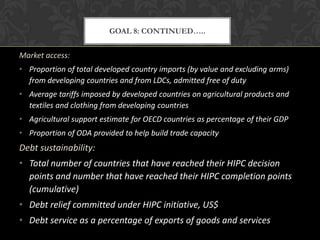 GOAL 8: CONTINUED…..


Market access:
• Proportion of total developed country imports (by value and excluding arms)
  from developing countries and from LDCs, admitted free of duty
• Average tariffs imposed by developed countries on agricultural products and
  textiles and clothing from developing countries
• Agricultural support estimate for OECD countries as percentage of their GDP
• Proportion of ODA provided to help build trade capacity
Debt sustainability:
• Total number of countries that have reached their HIPC decision
  points and number that have reached their HIPC completion points
  (cumulative)
• Debt relief committed under HIPC initiative, US$
• Debt service as a percentage of exports of goods and services
 