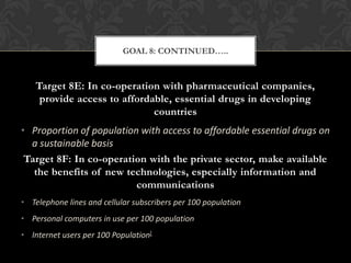 GOAL 8: CONTINUED…..



    Target 8E: In co-operation with pharmaceutical companies,
     provide access to affordable, essential drugs in developing
                              countries
• Proportion of population with access to affordable essential drugs on
  a sustainable basis
 Target 8F: In co-operation with the private sector, make available
   the benefits of new technologies, especially information and
                          communications
• Telephone lines and cellular subscribers per 100 population
• Personal computers in use per 100 population
• Internet users per 100 Population[
 