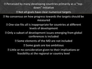 Perceived by many developing countries primarily as a “top-
                          down” initiative
           Not all goals have clear numerical targets
 consensus on how progress towards the targets should be
 No
                             measured
  One-size fits all is inappropriate for countries at different
                      levels of development
 Only a subset of development issues emerging from global
                     conferences is included
          Some elements of the MD are not included
                 Some goals are too ambitious
   Little or no consideration given to their implications or
           feasibility at the regional or country level
 