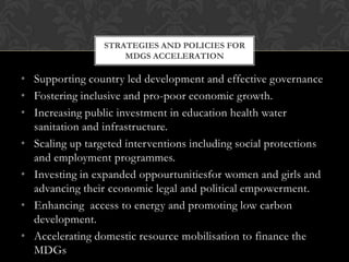 STRATEGIES AND POLICIES FOR
                     MDGS ACCELERATION

• Supporting country led development and effective governance
• Fostering inclusive and pro-poor economic growth.
• Increasing public investment in education health water
  sanitation and infrastructure.
• Scaling up targeted interventions including social protections
  and employment programmes.
• Investing in expanded oppourtunitiesfor women and girls and
  advancing their ceonomic legal and political empowerment.
• Enhancing access to energy and promoting low carbon
  development.
• Accelerating domestic resource mobilisation to finance the
  MDGs
 
