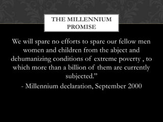 THE MILLENNIUM
                 PROMISE

We will spare no efforts to spare our fellow men
    women and children from the abject and
dehumanizing conditions of extreme poverty , to
 which more than a billion of them are currently
                   subjected.”
   - Millennium declaration, September 2000
 