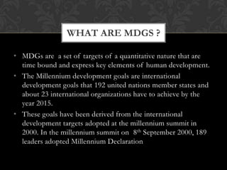 WHAT ARE MDGS ?

• MDGs are a set of targets of a quantitative nature that are
  time bound and express key elements of human development.
• The Millennium development goals are international
  development goals that 192 united nations member states and
  about 23 international organizations have to achieve by the
  year 2015.
• These goals have been derived from the international
  development targets adopted at the millennium summit in
  2000. In the millennium summit on 8th September 2000, 189
  leaders adopted Millennium Declaration
 