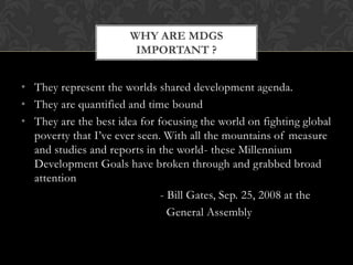 WHY ARE MDGS
                        IMPORTANT ?


• They represent the worlds shared development agenda.
• They are quantified and time bound
• They are the best idea for focusing the world on fighting global
  poverty that I’ve ever seen. With all the mountains of measure
  and studies and reports in the world- these Millennium
  Development Goals have broken through and grabbed broad
  attention
                              - Bill Gates, Sep. 25, 2008 at the
                                General Assembly
 