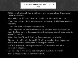 GENERAL POVERTY STATISTICS
                                2011:


• 24,000 people die each day from hunger and hunger related diseases and
  14,000 are children.
• One billion are illiterate; close to 3 million are illiterate in the USA.
• 270 million children don't have access to health care. 1.6 billion don't have
  electricity.
• 2.6 billion don't have access to sanitation
• . 2 billion people of which 400 million are children don't have access to
  clean drinking water or lack access to sufficient quantities of clean water to
  meet daily needs.
• 300 million in Africa risk drinking dirty water on a daily basis.
• Number of children in the world 2.2 billion; number living in poverty 1
  billion. 640 million children live in inadequate shelter.
• Half the world has a life expectance over 70; the other half a life
  expectancy under 55.
• One trillion per year would eliminate global avoidable mortality.
• 60% of these deaths are children under 5.
 