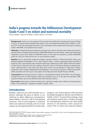 WHO South-East Asia Journal of Public Health 2012;1(3):279-289 279
Original research
India’s progress towards the Millennium Development
Goals 4 and 5 on infant and maternal mortality
Hanimi Reddya
, Manas R Pradhana
, Rohini Ghosha
, A G Khanb
Background: India is in a race against time to achieve the Millennium Development Goals (MDGs)
4 and 5, to reduce Infant Mortality Rate (IMR) to ‘28’ and Maternal Mortality Ratio (MMR) to ‘109’,
by 2015. This study estimates the percent net contribution of the states and the periods in shaping
India’s IMR/MMR, and predicts future levels.
Methods: A standardized decomposition technique was used to estimate each state’s and period’s
percent share in shaping India’s decline in IMR/MMR between two time points. Linear and exponential
regression curves were fitted for IMR/MMR values of the past two decades to predict IMR/MMR
levels for 2015 for India and for the 15 most populous states.
Results: Due to favourable maternal mortality reduction efforts in Bihar/Jharkhand (19%) and
Madhya Pradesh/Chhattisgarh (11%), Uttar Pradesh (33%) - India is predicted to attain the MDG-5
target by 2016, assuming the pace of decline observed in MMR during 1997-2009 continues to follow
a linear-trend, while the wait may continue until 2023-2024 if the decline follows an exponential-
trend. Attaining MDG-4 may take until 2023-2024, due to low acceleration in IMR drop in Bihar/
Jharkhand, Uttar Pradesh/Uttarakhand and Rajasthan. The maximum decline in MMR during 2004-
2009 coincided with the launch and uptake of the National Rural Health Mission (NRHM).
Conclusions: Even though India as a nation is not predicted to attain all the MDG 4 and 5 targets,
at least four of its 15 most populous states are predicted to do so. In the past two decades, MMR
reduction efforts were more effective than IMR reduction efforts.
Key words: Achievement, infant mortality rate, maternal mortality ratio, Millennium Development
Goals, net contribution, regression equation, target, India.
a
South Asia Network for Chronic Disease (SANCD), Public Health Foundation of India (PHFI), C1/52, First Floor, Safdarjung Development
Area, New Delhi – 110 016
b
Department of Sociology Degree College, Aland, Gulbarga, Karnataka-585 101.
Correspondence to Hanimi Reddy (email: hanimi.reddy@phfi.org)
Introduction
Globally, maternal and child mortality are in
decline, although the pace of decline is not
sufficient to attain Millennium Development
Goals (MDGs) 4 and 5 for 128/137 developing
countries.1
Due to slow progress in reducing
infant and maternal mortality and the moral
urgency of reinvigorating efforts to tackle slow
progress; the United Nations (UN) launched
the Global Strategy for Women’s and Children’s
Health in 2010.2
As part of this strategy, India
committed to spend US$ 3.5 billion annually,
for strengthening maternal and child health
services in 235 districts, which account for
nearly 70% of infant and maternal deaths.2
Book 1.indb 279 12-Dec-2012 9:02:24 AM
 