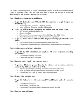 The MDGs were developed out of several commitments set forth in the Millennium Declaration,
signed in September 2000. There are eight goals with 21 targets, and a series of measurable
health indicators and economic indicators for each target.
Goal 1: Eradicate extreme poverty and hunger
 Target 1A: Halve, between 1990 and 2015, the proportion of people living on less
than $1.25 a day
o Poverty gap ratio [incidence x depth of poverty]
o Share of poorest quintile in national consumption
 Target 1B: Achieve Decent Employment for Women, Men, and Young People
o GDP Growth per Employed Person
o Employment Rate
o Proportion of employed population below $1.25 per day (PPP values)
o Proportion of family-based workers in employed population
 Target 1C: Halve, between 1990 and 2015, the proportion of people who suffer from
hunger
o Prevalence of underweight children under five years of age
o Proportion of population below minimum level of dietary energy consumption
Goal 2: Achieve universal primary education
 Target 2A: By 2015, all children can complete a full course of primary schooling,
girls and boys
o Enrollment in primary education
o Completion of primary education
Goal 3: Promote gender equality and empower women
 Target 3A: Eliminate gender disparity in primary and secondary education
preferably by 2005, and at all levels by 2015
o Ratios of girls to boys in primary, secondary and tertiary education
o Share of women in wage employment in the non-agricultural sector
o Proportion of seats held by women in national parliament
Goal 4: Reduce child mortality rates
 Target 4A: Reduce by two-thirds, between 1990 and 2015, the under-five mortality
rate
o Under-five mortality rate
o Infant (under 1) mortality rate
o Proportion of 1-year-old children immunized against measles
Goal 5: Improve maternal health
 