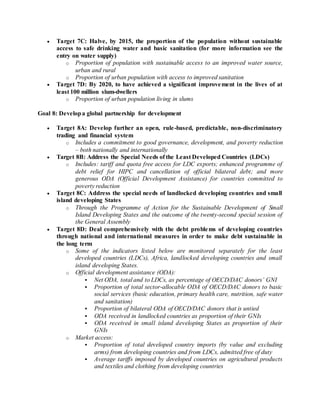  Target 7C: Halve, by 2015, the proportion of the population without sustainable
access to safe drinking water and basic sanitation (for more information see the
entry on water supply)
o Proportion of population with sustainable access to an improved water source,
urban and rural
o Proportion of urban population with access to improved sanitation
 Target 7D: By 2020, to have achieved a significant improvement in the lives of at
least 100 million slum-dwellers
o Proportion of urban population living in slums
Goal 8: Developa global partnership for development
 Target 8A: Develop further an open, rule-based, predictable, non-discriminatory
trading and financial system
o Includes a commitment to good governance, development, and poverty reduction
– both nationally and internationally
 Target 8B: Address the Special Needs of the Least Developed Countries (LDCs)
o Includes: tariff and quota free access for LDC exports; enhanced programme of
debt relief for HIPC and cancellation of official bilateral debt; and more
generous ODA (Official Development Assistance) for countries committed to
poverty reduction
 Target 8C: Address the special needs of landlocked developing countries and small
island developing States
o Through the Programme of Action for the Sustainable Development of Small
Island Developing States and the outcome of the twenty-second special session of
the General Assembly
 Target 8D: Deal comprehensively with the debt problems of developing countries
through national and international measures in order to make debt sustainable in
the long term
o Some of the indicators listed below are monitored separately for the least
developed countries (LDCs), Africa, landlocked developing countries and small
island developing States.
o Official development assistance (ODA):
 Net ODA, total and to LDCs, as percentage of OECD/DAC donors’ GNI
 Proportion of total sector-allocable ODA of OECD/DAC donors to basic
social services (basic education, primary health care, nutrition, safe water
and sanitation)
 Proportion of bilateral ODA of OECD/DAC donors that is untied
 ODA received in landlocked countries as proportion of their GNIs
 ODA received in small island developing States as proportion of their
GNIs
o Market access:
 Proportion of total developed country imports (by value and excluding
arms) from developing countries and from LDCs, admitted free of duty
 Average tariffs imposed by developed countries on agricultural products
and textiles and clothing from developing countries
 