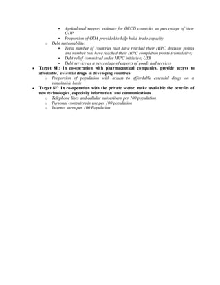  Agricultural support estimate for OECD countries as percentage of their
GDP
 Proportion of ODA provided to help build trade capacity
o Debt sustainability:
 Total number of countries that have reached their HIPC decision points
and number that have reached their HIPC completion points (cumulative)
 Debt relief committed under HIPC initiative, US$
 Debt service as a percentage of exports of goods and services
 Target 8E: In co-operation with pharmaceutical companies, provide access to
affordable, essential drugs in developing countries
o Proportion of population with access to affordable essential drugs on a
sustainable basis
 Target 8F: In co-operation with the private sector, make available the benefits of
new technologies, especially information and communications
o Telephone lines and cellular subscribers per 100 population
o Personal computers in use per 100 population
o Internet users per 100 Population
 