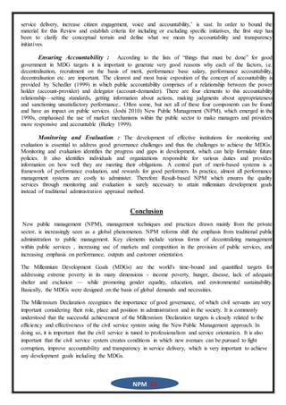 NPM 11
service delivery, increase citizen engagement, voice and accountability,’ is vast. In order to bound the
material for this Review and establish criteria for including or excluding specific initiatives, the first step has
been to clarify the conceptual terrain and define what we mean by accountability and transparency
initiatives.
Ensuring Accountability : According to the lists of “things that must be done” for good
government in MDG targets it is important to generate very good reasons why each of the factors, i.e.
decentralisation, recruitment on the basis of merit, performance base salary, performance accountability,
decentralisation etc. are important. The clearest and most basic exposition of the concept of accountability is
provided by Schedler (1999) in which public accountability comprises of a relationship between the power
holder (account-provider) and delegator (account-demander). There are four elements to this accountability
relationship—setting standards, getting information about actions, making judgments about appropriateness
and sanctioning unsatisfactory performance.. Often some, but not all of these four components can be found
and have an impact on public services. (Joshi 2010) New Public Management (NPM), which emerged in the
1990s, emphasised the use of market mechanisms within the public sector to make managers and providers
more responsive and accountable (Batley 1999).
Monitoring and Evaluation : The development of effective institutions for monitoring and
evaluation is essential to address good governance challenges and thus the challenges to achieve the MDGs.
Monitoring and evaluation identifies the progress and gaps in development, which can help formulate future
policies. It also identifies individuals and organizations responsible for various duties and provides
information on how well they are meeting their obligations. A central part of merit-based systems is a
framework of performance evaluation, and rewards for good performers. In practice, almost all performance
management systems are costly to administer. Therefore Result-based NPM which ensures the quality
services through monitoring and evaluation is surely necessary to attain millennium development goals
instead of traditional administration appraisal method.
Conclusion
New public management (NPM), management techniques and practices drawn mainly from the private
sector, is increasingly seen as a global phenomenon. NPM reforms shift the emphasis from traditional public
administration to public management. Key elements include various forms of decentralizing management
within public services , increasing use of markets and competition in the provision of public services, and
increasing emphasis on performance, outputs and customer orientation.
The Millennium Development Goals (MDGs) are the world's time-bound and quantified targets for
addressing extreme poverty in its many dimensions - income poverty, hunger, disease, lack of adequate
shelter and exclusion — while promoting gender equality, education, and environmental sustainability.
Basically, the MDGs were designed on the basis of global demands and necessities.
The Millennium Declaration recognizes the importance of good governance, of which civil servants are very
important considering their role, place and position in administration and in the society. It is commonly
understood that the successful achievement of the Millennium Declaration targets is closely related to the
efficiency and effectiveness of the civil service system using the New Public Management approach. In
doing so, it is important that the civil service is tuned to professionalism and service orientation. It is also
important that the civil service system creates conditions in which new avenues can be pursued to fight
corruption, improve accountability and transparency in service delivery, which is very important to achieve
any development goals including the MDGs.
 