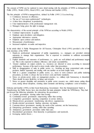 NPM 4
The concept of NPM can be explored in more detail starting with the principles of NPM as distinguished by
Pollitt (1993) , Walsh (1995) , Hood (1991) , and Osborne and Gaebler (1992).
The first principle of NPM is managerialism, defined by Pollitt (1993: 2-3) as involving:
 Continuous increases in efficiency.
 The use of “ever-more-sophisticated” technologies.
 A labor force disciplined to productivity.
 Clear implementation of the professional management role.
 Managers being given the right to manage.
The characteristics of the second principle of the NPM are according to Walsh (1995):
 Continual improvements in quality.
 Emphasis upon devolution and delegation.
 Appropriate information systems.
 Emphasis upon contract and markets.
 Measurement of performance.
 Increased emphasis on audits and inspection.
In his article titled A Public Management for All Seasons, Christopher Hood (1991) provided a list of the
main doctrines of the NPM:
1. Hands-on professional management of public organizations, i.e., managers are provided extreme
autonomy to manage their organizations. This is expected to contribute to sufficient accountable
administration.
2. Explicit standards and measures of performance, i.e., goals are well defined and performance targets
set. This is also expected to enhance efficiency and ensure accountability.
3. Greater emphasis on output controls, i.e., resources are directed to areas according to measured
performance, because of the need to stress results rather than procedures.
4. Shift to disaggregation of units in public sector, i.e., breaking up large corporatized units around
products, funded separately and dealing with one another on an arms length basis.
5. Shift to a greater competition in public sector, i.e., move to term contracts and public tendering
procedures, as rivalry is always the key to lower costs and better standards.
6. Stress on private-sector styles on management practice, i.e., military style bureaucracy is discarded.
There should be more flexibility in hiring and rewards.
7. Stress on greater discipline and parsimony in public sector resource use, which means cutting direct
costs, raising labour discipline, resisting union demands and limiting compliance costs to business.
Osborne and Gaebler (1992), in their book Reinventing Government: How the Entrepreneurial Spirit is
Transforming the Public Sector, have also described the main principles behind the NPM theory. They had
put forward the following principles for reinventing the government :
a) Catalytic government: steering rather than rowing;
b) Community-owned government: empowering rather than serving;
c) Competitive government: injecting competition in service delivery;
d) Mission-driven government: transforming rule-driven organizations;
e) Results-oriented government: funding outcomes, not inputs;
f) Customer-driven government: meeting the needs of the customer, not the bureaucracy;
g) Enterprising government: earning rather than spending;
h) Anticipatory government: prevention rather than cure;
i) Decentralized government: from hierarchy to participation and teamwork.
j) leveraging market forces ;
 