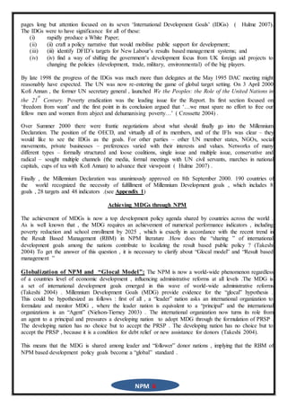 NPM 6
pages long but attention focused on its seven ‘International Development Goals’ (IDGs) ( Hulme 2007).
The IDGs were to have significance for all of these:
(i) rapidly produce a White Paper;
(ii) (ii) craft a policy narrative that would mobilise public support for development;
(iii) (iii) identify DFID’s targets for New Labour’s results based management systems; and
(iv) (iv) find a way of shifting the government’s development focus from UK foreign aid projects to
changing the policies (development, trade, military, environmental) of the big players.
By late 1998 the progress of the IDGs was much more than delegates at the May 1995 DAC meeting might
reasonably have expected. The UN was now re-entering the game of global target setting. On 3 April 2000
Kofi Annan , the former UN secretary general , launched We the Peoples: the Role of the United Nations in
the 21
st
Century. Poverty eradication was the leading issue for the Report. Its first section focused on
‘freedom from want’ and the first point in its conclusion argued that ‘…we must spare no effort to free our
fellow men and women from abject and dehumanising poverty…’ ( Crossette 2004) .
Over Summer 2000 there were frantic negotiations about what should finally go into the Millennium
Declaration. The position of the OECD, and virtually all of its members, and of the IFIs was clear – they
would like to see the IDGs as the goals. For other parties – other UN member states, NGOs, social
movements, private businesses – preferences varied with their interests and values. Networks of many
different types – formally structured and loose coalitions, single issue and multiple issue, conservative and
radical – sought multiple channels (the media, formal meetings with UN civil servants, marches in national
capitals, cups of tea with Kofi Annan) to advance their viewpoint ( Hulme 2007) .
Finally , the Millennium Declaration was unanimously approved on 8th September 2000. 190 countries of
the world recognized the necessity of fulfillment of Millennium Development goals , which includes 8
goals , 28 targets and 48 indicators .(see Appendix 1)
Achieving MDGs through NPM
The achievement of MDGs is now a top development policy agenda shared by countries across the world .
As is well known that , the MDG requires an achievement of numerical performance indicators , including
poverty reduction and school enrollment by 2025 , which is exactly in accordance with the recent trend in
the Result Based Management (RBM) in NPM literature .How does the “sharing ” of international
development goals among the nations contribute to localizing the result based public policy ? (Takeshi
2004) To get the answer of this question , it is necessary to clarify about “Glocal model” and “Result based
management ”
Globalization of NPM and “Glocal Model”: The NPM is now a world-wide phenomenon regardless
of a countries level of economic development , influencing administrative reforms at all levels .The MDG is
a set of international development goals emerged in this wave of world-wide administrative reforms
(Takeshi 2004) . Millennium Development Goals (MDG) provide evidence for the “glocal” hypothesis .
This could be hypothesized as follows : first of all , a “leader” nation asks an international organization to
formulate and monitor MDG , where the leader nation is equivalent to a “principal” and the international
organizations is an “Agent” (Nielson-Tierney 2003) . The international organization now turns its role from
an agent to a principal and pressures a developing nation to adopt MDG through the formulation of PRSP .
The developing nation has no choice but to accept the PRSP . The developing nation has no choice but to
accept the PRSP , because it is a condition for debt relief or new assistance for donors (Takeshi 2004).
This means that the MDG is shared among leader and “follower” donor nations , implying that the RBM of
NPM based development policy goals become a “global” standard .
 