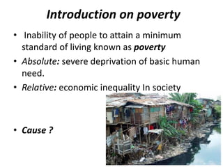 Introduction on poverty
• Inability of people to attain a minimum
standard of living known as poverty
• Absolute: severe deprivation of basic human
need.
• Relative: economic inequality In society
• Cause ?
 
