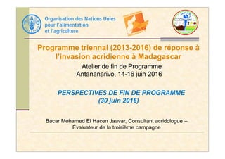 Programme triennal (2013-2016) de réponse à
l’invasion acridienne à Madagascar
Atelier de fin de Programme
Antananarivo, 14-16 juin 2016
Bacar Mohamed El Hacen Jaavar, Consultant acridologue –
Évaluateur de la troisième campagne
PERSPECTIVES DE FIN DE PROGRAMME
(30 juin 2016)
 