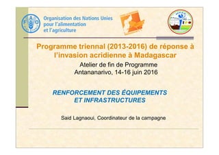 Programme triennal (2013-2016) de réponse à
l’invasion acridienne à Madagascar
Atelier de fin de Programme
Antananarivo, 14-16 juin 2016
Said Lagnaoui, Coordinateur de la campagne
RENFORCEMENT DES ÉQUIPEMENTS
ET INFRASTRUCTURES
 