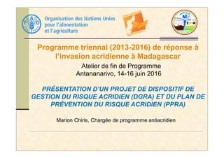Programme triennal (2013-2016) de réponse à
l’invasion acridienne à Madagascar
Atelier de fin de Programme
Antananarivo, 14-16 juin 2016
Marion Chiris, Chargée de programme antiacridien
PRÉSENTATION D’UN PROJET DE DISPOSITIF DE
GESTION DU RISQUE ACRIDIEN (DGRA) ET DU PLAN DE
PRÉVENTION DU RISQUE ACRIDIEN (PPRA)
 
