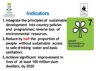 1.Integrate the principles of sustainable
development into country policies
and programmes; reverse loss of
environmental resources.
2.Reduce by half the proportion of
people without sustainable access
to safe drinking water and basic
sanitation.
3.Achieve significant improvement in
lives of at least 100 million slum
dwellers, by 2020
Indicators
 