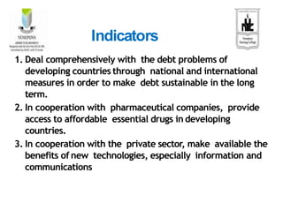 1. Deal comprehensively with the debt problems of
developing countries through national and international
measures in order to make debt sustainable in the long
term.
2. In cooperation with pharmaceutical companies, provide
access to affordable essential drugs in developing
countries.
3. In cooperation with the private sector, make available the
benefits of new technologies, especially information and
communications
Indicators
 