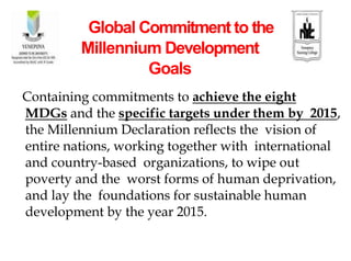 Containing commitments to achieve the eight
MDGs and the specific targets under them by 2015,
the Millennium Declaration reflects the vision of
entire nations, working together with international
and country-based organizations, to wipe out
poverty and the worst forms of human deprivation,
and lay the foundations for sustainable human
development by the year 2015.
Global Commitment to the
Millennium Development
Goals
 