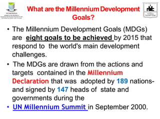 What are the MillenniumDevelopment
Goals?
• The Millennium Development Goals (MDGs)
are eight goals to be achieved by 2015 that
respond to the world's main development
challenges.
• The MDGs are drawn from the actions and
targets contained in the Millennium
Declaration that was adopted by 189 nations-
and signed by 147 heads of state and
governments during the
• UN Millennium Summit in September 2000.
 