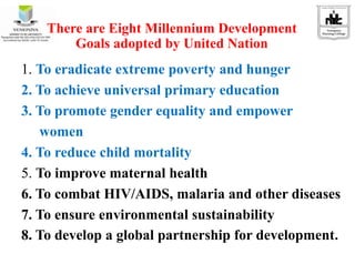 There are Eight Millennium Development
Goals adopted by United Nation
1. To eradicate extreme poverty and hunger
2. To achieve universal primary education
3. To promote gender equality and empower
women
4. To reduce child mortality
5. To improve maternal health
6. To combat HIV/AIDS, malaria and other diseases
7. To ensure environmental sustainability
8. To develop a global partnership for development.
 