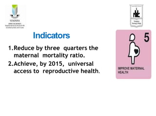 1.Reduce by three quarters the
maternal mortality ratio.
2.Achieve, by 2015, universal
access to reproductive health.
Indicators
 