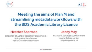 BDS – Your metadata partner
Meeting the aims of Plan M and
streamlining metadata workflows with
the BDS Academic Library Licence
Heather Sherman
DIRECTOR OF ACADEMIC LIBRARY OPERATIONS
Bibliographic Data Services
heather.sherman@bdslive.com
METADATA SERVICES COORDINATOR
Imperial College, London
j.may@imperial.ac.uk
Jenny May
 