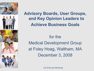 Life Sciences Marketing
Advisory Boards, User Groups,
and Key Opinion Leaders to
Achieve Business Goals
for the
Medical Development Group
at Foley Hoag, Waltham, MA
December 3, 2008
 