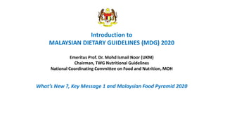 Introduction to
MALAYSIAN DIETARY GUIDELINES (MDG) 2020
Emeritus Prof. Dr. Mohd Ismail Noor (UKM)
Chairman, TWG Nutritional Guidelines
National Coordinating Committee on Food and Nutrition, MOH
What’s New ?, Key Message 1 and Malaysian Food Pyramid 2020
 