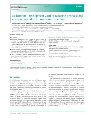 Millennium Development Goal 4: reducing perinatal and
neonatal mortality in low-resource settings
Abi C Smith MBChB,a
Wonderful Mutangiri MBChB,b
Robert Fox MD MRCOG,c,
* Joanna F Crofts MD MRCOG
d
a
Academic Clinical Fellow, Department of Women’s Health, Southmead Hospital, Bristol BS9 5NB, UK
b
Obstetric and Gynaecology Trainee, Mpilo Central Hospital, Bulawayo, Zimbabwe
c
Consultant Obstetrician and Gynaecologist, Musgrove Park Hospital, Taunton TA1 5DA, UK
d
NIHR Clinical Lecturer, School of Social and Community Medicine, University of Bristol, Southmead Hospital, Bristol BS10 5NB, UK
*Correspondence: Robert Fox. Email: indigofoxbat@hotmail.com
Accepted on 14 October 2013
Key content
 Millennium Development Goal 4 (MDG4) set targets to reduce by
two-thirds the number of deaths of children aged 5 years by 2015
compared with 1990. In 2010, 7.7 million of these children died.
Progress is accelerating but many countries will not meet targets.
 Stillbirths account for 2.65 million deaths but are not addressed in
international targets.
 Possible solutions including ‘kangaroo mother care’, neonatal
resuscitation and breastfeeding are identiﬁed; a difference can be
made with basic training and resources.
 Political leadership is required to make signiﬁcant health gains.
 The evidence for improving peri- and neonatal mortality exists.
The challenge is in the implementation.
Learning objectives
 To understand MDG4 and the variation in pregnancy outcomes
for neonates globally.
 To increase knowledge of simple interventions and key barriers to
improve peri- and neonatal mortality.
 To help UK doctors understand the health background of
inward migrants.
Ethical issues
 The increasing divide in health outcomes between rich and poor,
both within and between countries.
 Gender inequalities may contribute to poor access to care.
 Resource limitations are compounded by external factors such as
the ‘brain drain’ of health workers.
Keywords: Millennium Development Goals / neonatal death /
quality improvement / stillbirth
Please cite this paper as: Smith AC, Mutangiri W, Fox R, Crofts JF. Millennium Development Goal 4: reducing perinatal and neonatal mortality in low-resource
settings. The Obstetrician  Gynaecologist 2014;16:1–5.
Introduction
The Millennium Declaration set out development aims
that the world would strive to meet by 2015.1
This
included a set of health-related aspirations, known as the
Millennium Development Goals (MDGs). They have focused
the global community’s attention and funding on speciﬁc
health-related issues.
MDG4 set out to reduce by two-thirds the death rate of
children aged 5 years (‘under-ﬁve mortality rate’—
U5MR), between 1990 and 2015. This article explores the
impact of MDG4 on perinatal and infant death in the
developing world. As this article is targeted towards those
providing maternity care, much of the discussion focuses
on neonatal death: babies who die within the ﬁrst 28 days
of life. There has been least progress regarding this element
of the U5MR: the proportion of U5MR accounted for in
the neonatal period had risen from 37% in 1990 to 42%
in 2010.2
It is important to note that there is no mention of stillbirth
within the MDGs, and there remains no global target for its
reduction. Every year 2.65 million babies are stillborn, with
98% of all stillbirths occurring in low- and middle-income
countries. It is estimated that 45% of stillbirths occur during
the intrapartum period, a rate much higher than for countries
with advanced healthcare systems.3
A reduction in stillbirths
in low-resource settings is achievable, and many of the
interventions discussed in this article have the potential to
reduce the incidence of stillbirth, as well as of neonatal
mortality. Any progress towards collecting similar data for
stillbirth is hampered by debates around deﬁnition of
stillbirth, difﬁculties of registration of stillbirth, and the issues
of distinguishing between antepartum and intrapartum
deaths. These data challenges compound the lack of
political visibility.4
ª 2013 Royal College of Obstetricians and Gynaecologists 1
DOI: 10.1111/tog.12074
The Obstetrician  Gynaecologist
http://onlinetog.org
2014;16:1–5
Review
 